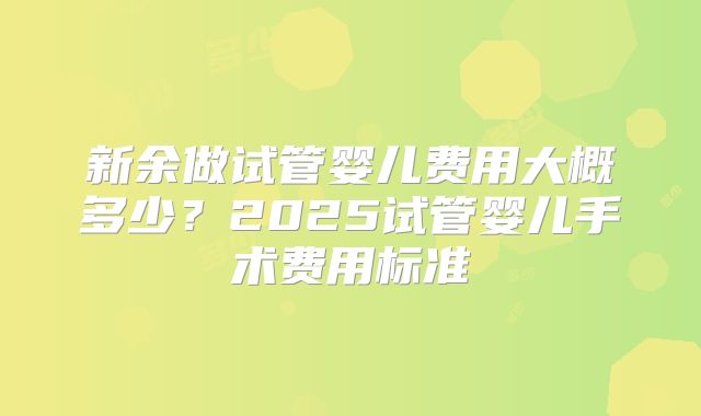新余做试管婴儿费用大概多少？2025试管婴儿手术费用标准