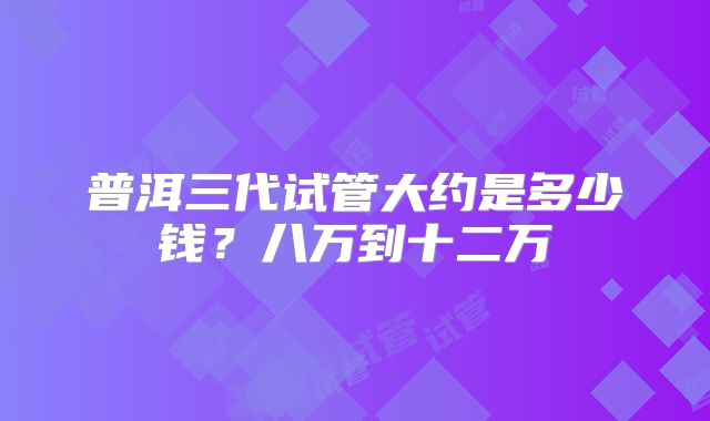 普洱三代试管大约是多少钱？八万到十二万