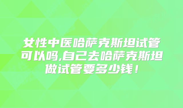女性中医哈萨克斯坦试管可以吗,自己去哈萨克斯坦做试管要多少钱!