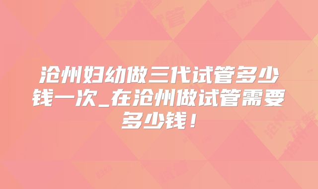沧州妇幼做三代试管多少钱一次_在沧州做试管需要多少钱!