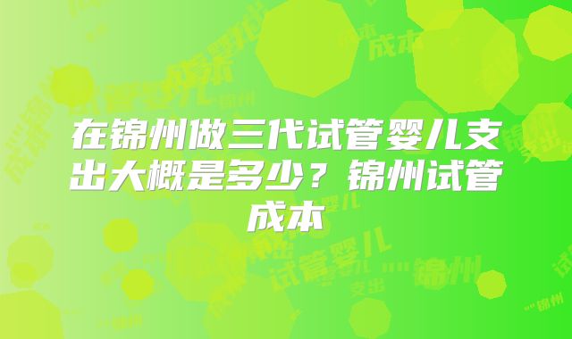 在锦州做三代试管婴儿支出大概是多少?锦州试管成本