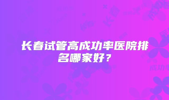 长春试管高成功率医院排名哪家好？