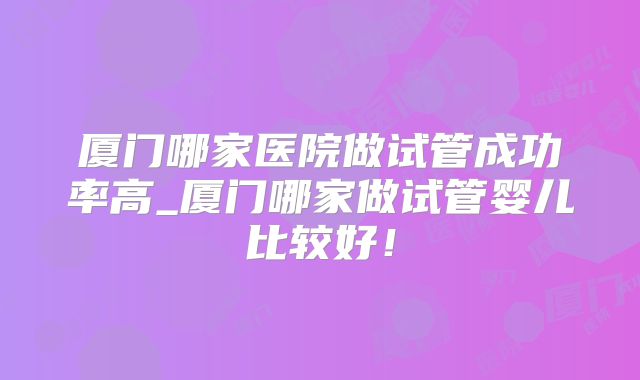 厦门哪家医院做试管成功率高_厦门哪家做试管婴儿比较好！