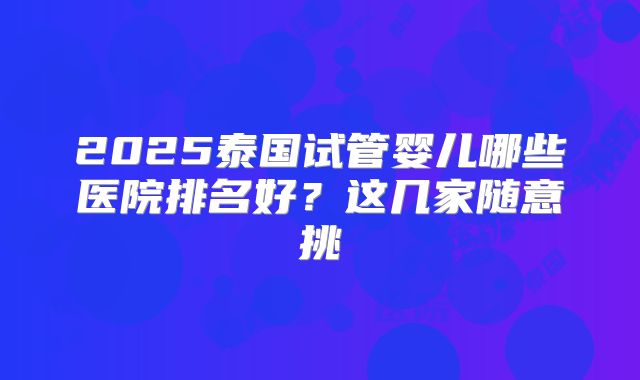2025泰国试管婴儿哪些医院排名好?这几家随意挑