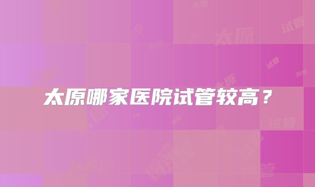 太原哪家医院试管较高？
