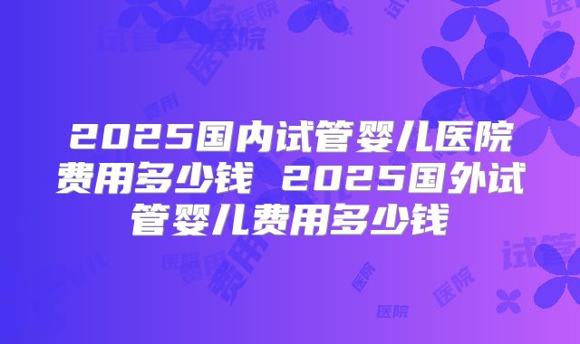 2025国内试管婴儿医院费用多少钱 2025国外试管婴儿费用多少钱