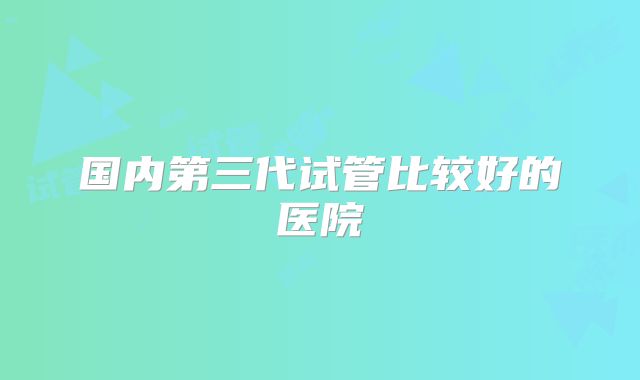 国内第三代试管比较好的医院
