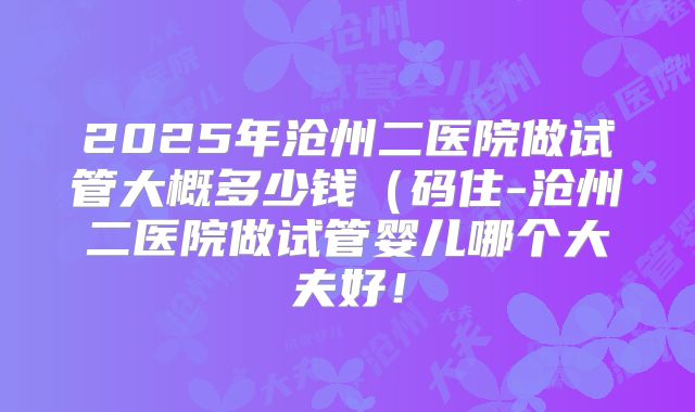 2025年沧州二医院做试管大概多少钱(码住-沧州二医院做试管婴儿哪个大夫好!