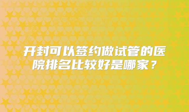 开封可以签约做试管的医院排名比较好是哪家?