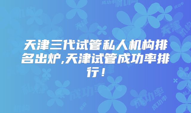 天津三代试管私人机构排名出炉,天津试管成功率排行!