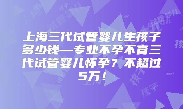 上海三代试管婴儿生孩子多少钱—专业不孕不育三代试管婴儿怀孕?不超过5万!
