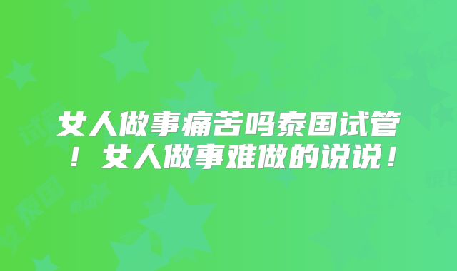 女人做事痛苦吗泰国试管!女人做事难做的说说!