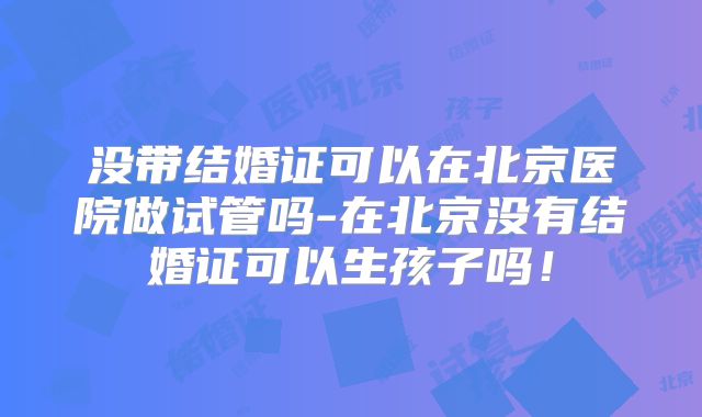 没带结婚证可以在北京医院做试管吗-在北京没有结婚证可以生孩子吗！