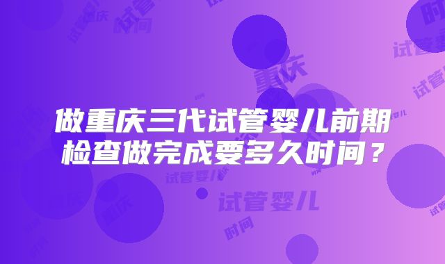 做重庆三代试管婴儿前期检查做完成要多久时间？