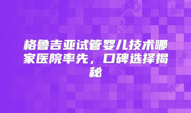格鲁吉亚试管婴儿技术哪家医院率先，口碑选择揭秘