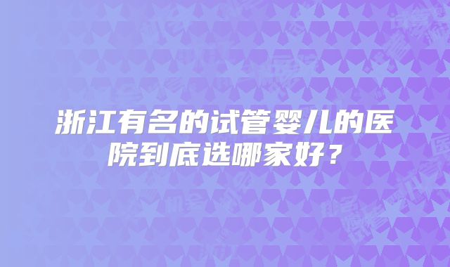 浙江有名的试管婴儿的医院到底选哪家好？