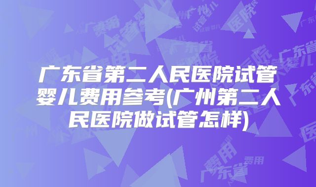 广东省第二人民医院试管婴儿费用参考(广州第二人民医院做试管怎样)