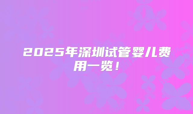 2025年深圳试管婴儿费用一览!