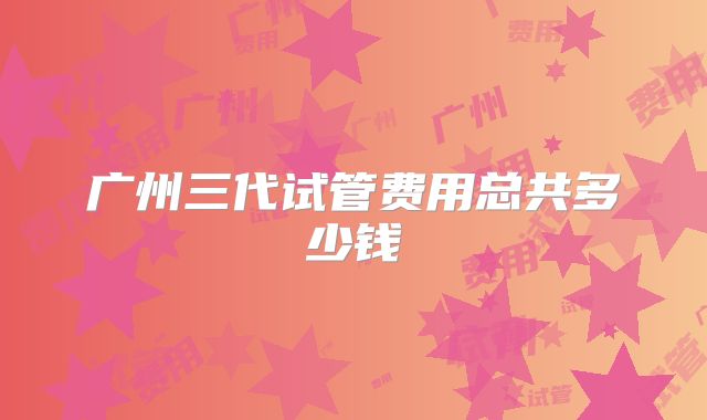 广州三代试管费用总共多少钱