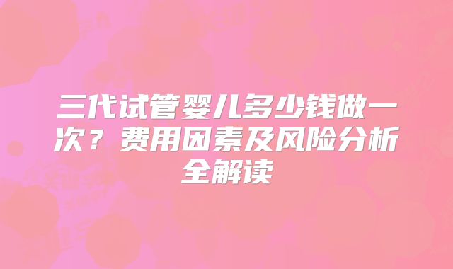 三代试管婴儿多少钱做一次?费用因素及风险分析全解读