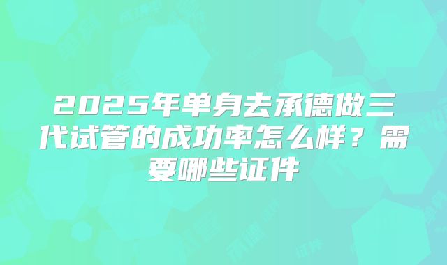 2025年单身去承德做三代试管的成功率怎么样?需要哪些证件