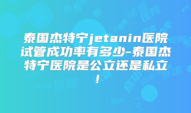 泰国杰特宁jetanin医院试管成功率有多少-泰国杰特宁医院是公立还是私立！