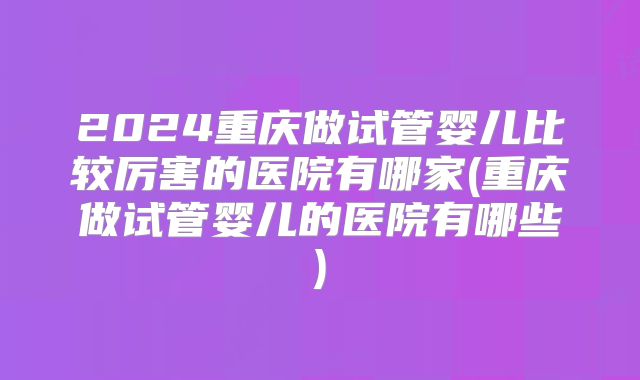 2024重庆做试管婴儿比较厉害的医院有哪家(重庆做试管婴儿的医院有哪些)