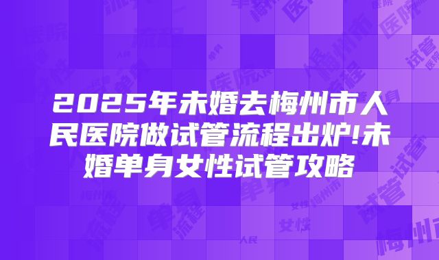 2025年未婚去梅州市人民医院做试管流程出炉!未婚单身女性试管攻略