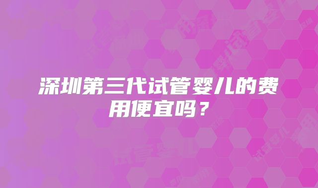 深圳第三代试管婴儿的费用便宜吗？