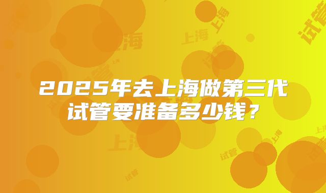2025年去上海做第三代试管要准备多少钱？