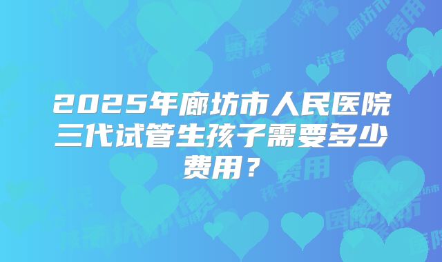 2025年廊坊市人民医院三代试管生孩子需要多少费用？