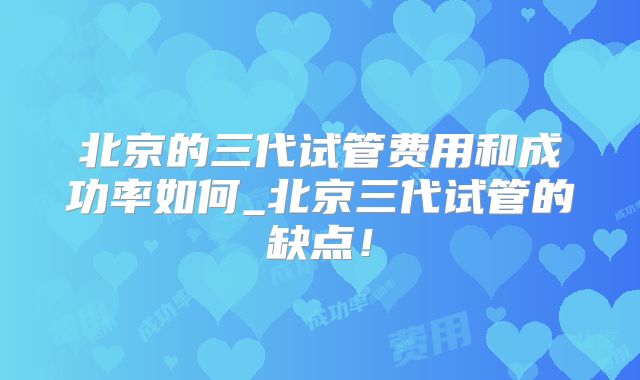 北京的三代试管费用和成功率如何_北京三代试管的缺点！