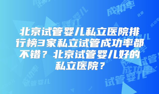 北京试管婴儿私立医院排行榜3家私立试管成功率都不错？北京试管婴儿好的私立医院？