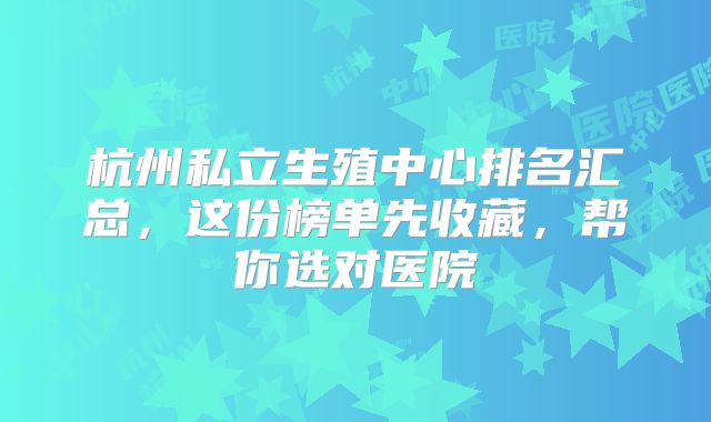 杭州私立生殖中心排名汇总，这份榜单先收藏，帮你选对医院