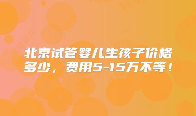 北京试管婴儿生孩子价格多少,费用5-15万不等!