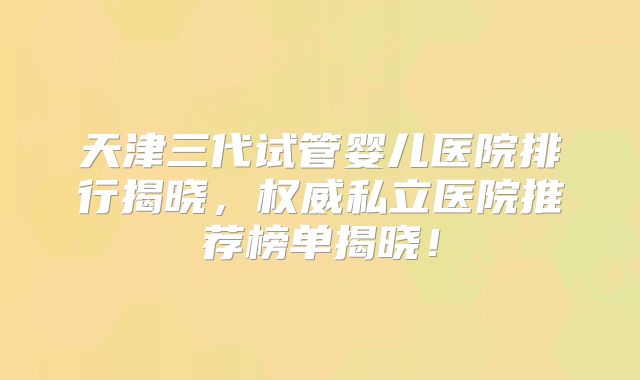 天津三代试管婴儿医院排行揭晓，权威私立医院推荐榜单揭晓！