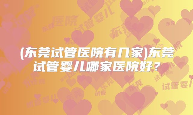 (东莞试管医院有几家)东莞试管婴儿哪家医院好？