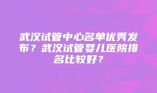 武汉试管中心名单优秀发布？武汉试管婴儿医院排名比较好？