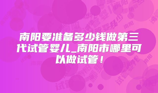 南阳要准备多少钱做第三代试管婴儿_南阳市哪里可以做试管！