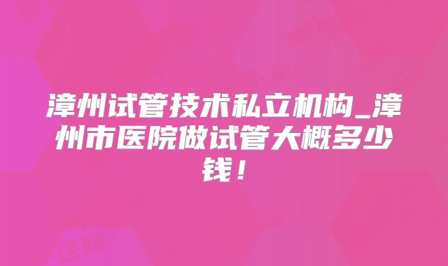 漳州试管技术私立机构_漳州市医院做试管大概多少钱!