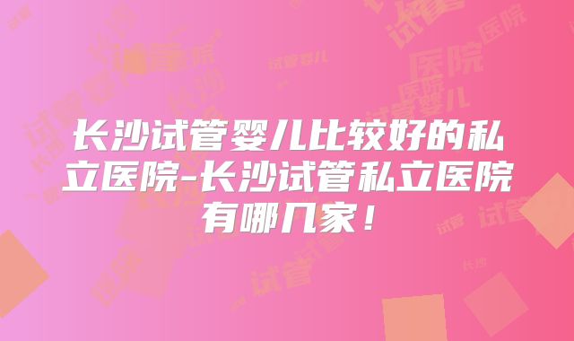 长沙试管婴儿比较好的私立医院-长沙试管私立医院有哪几家!