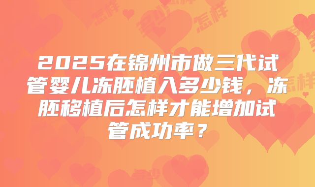 2025在锦州市做三代试管婴儿冻胚植入多少钱，冻胚移植后怎样才能增加试管成功率？