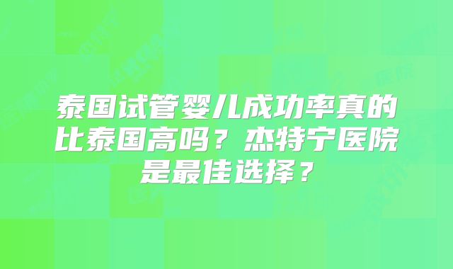 泰国试管婴儿成功率真的比泰国高吗？杰特宁医院是最佳选择？