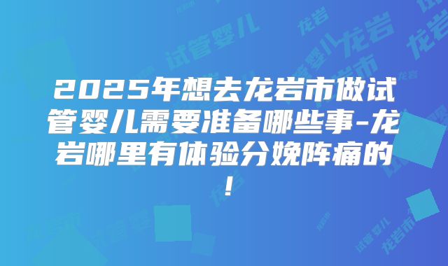 2025年想去龙岩市做试管婴儿需要准备哪些事-龙岩哪里有体验分娩阵痛的!