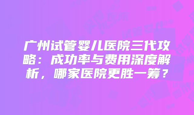 广州试管婴儿医院三代攻略：成功率与费用深度解析，哪家医院更胜一筹？
