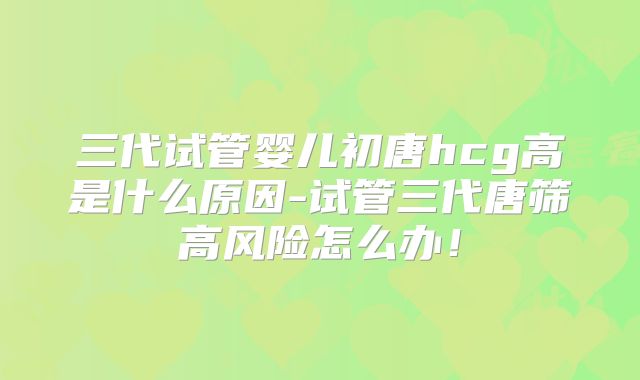 三代试管婴儿初唐hcg高是什么原因-试管三代唐筛高风险怎么办！