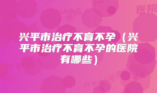 兴平市治疗不育不孕（兴平市治疗不育不孕的医院有哪些）