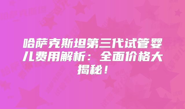 哈萨克斯坦第三代试管婴儿费用解析:全面价格大揭秘!