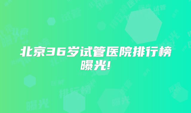 北京36岁试管医院排行榜曝光!