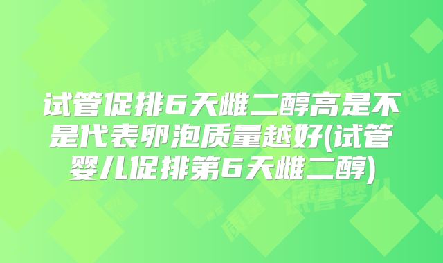 试管促排6天雌二醇高是不是代表卵泡质量越好(试管婴儿促排第6天雌二醇)
